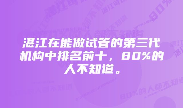 湛江在能做试管的第三代机构中排名前十，80%的人不知道。