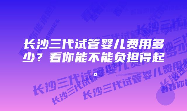 长沙三代试管婴儿费用多少？看你能不能负担得起。