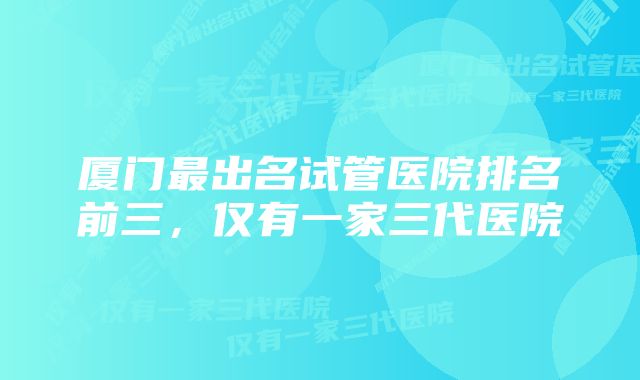 厦门最出名试管医院排名前三，仅有一家三代医院