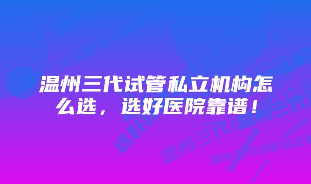 温州三代试管私立机构怎么选，选好医院靠谱！