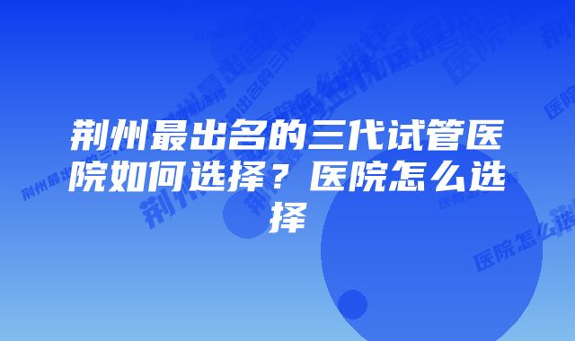 荆州最出名的三代试管医院如何选择？医院怎么选择