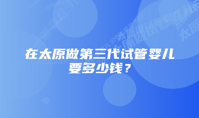 在太原做第三代试管婴儿要多少钱？