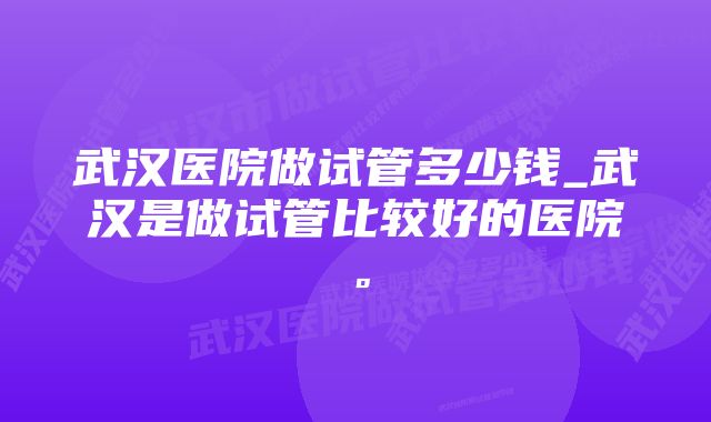 武汉医院做试管多少钱_武汉是做试管比较好的医院。