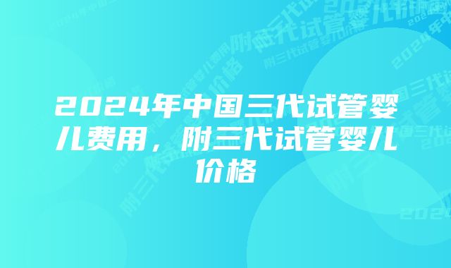 2024年中国三代试管婴儿费用，附三代试管婴儿价格