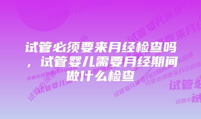 试管必须要来月经检查吗，试管婴儿需要月经期间做什么检查