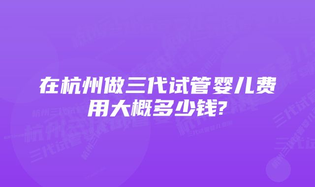 在杭州做三代试管婴儿费用大概多少钱?