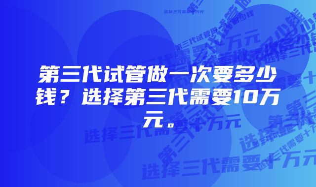 第三代试管做一次要多少钱？选择第三代需要10万元。