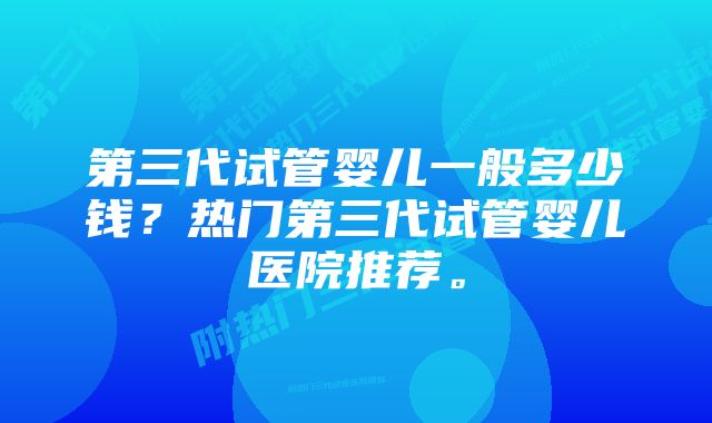 第三代试管婴儿一般多少钱？热门第三代试管婴儿医院推荐。