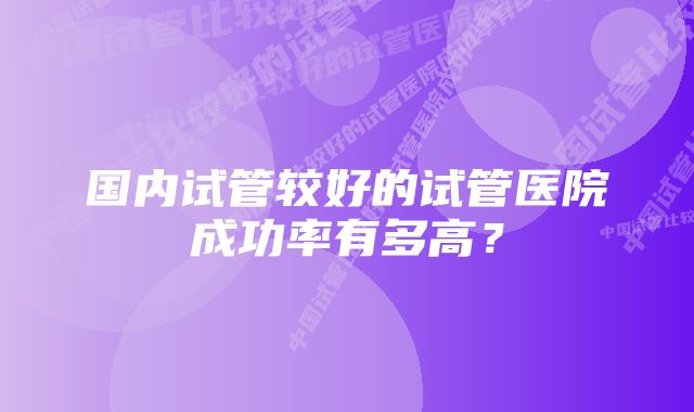 国内试管较好的试管医院成功率有多高？