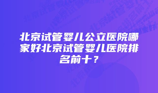 北京试管婴儿公立医院哪家好北京试管婴儿医院排名前十？