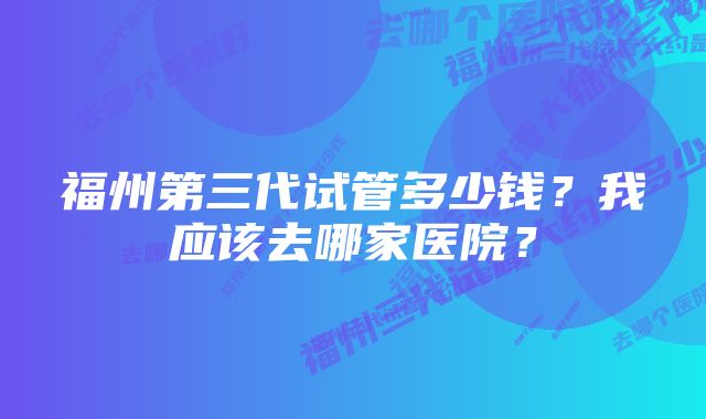 福州第三代试管多少钱？我应该去哪家医院？