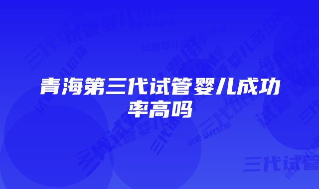 青海第三代试管婴儿成功率高吗