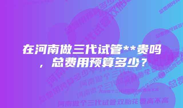 在河南做三代试管**贵吗，总费用预算多少？