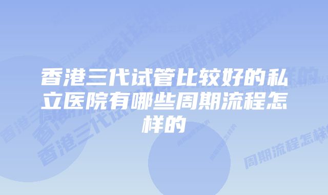 香港三代试管比较好的私立医院有哪些周期流程怎样的