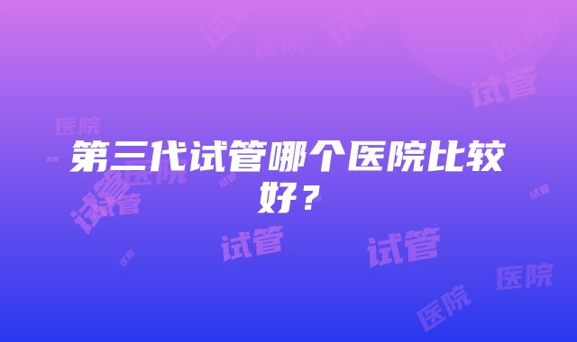 第三代试管哪个医院比较好？