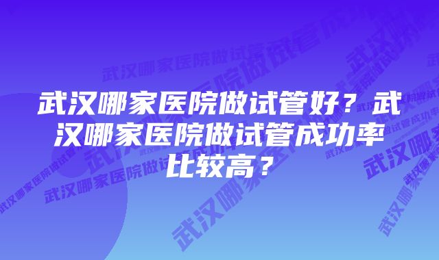 武汉哪家医院做试管好？武汉哪家医院做试管成功率比较高？