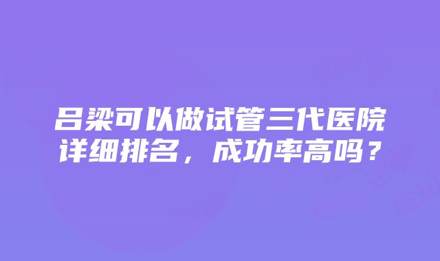 吕梁可以做试管三代医院详细排名，成功率高吗？