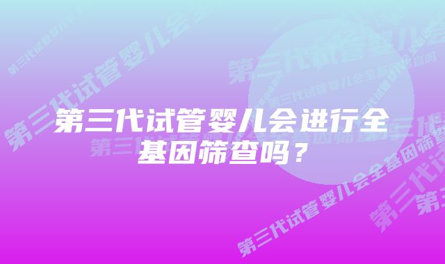 第三代试管婴儿会进行全基因筛查吗？