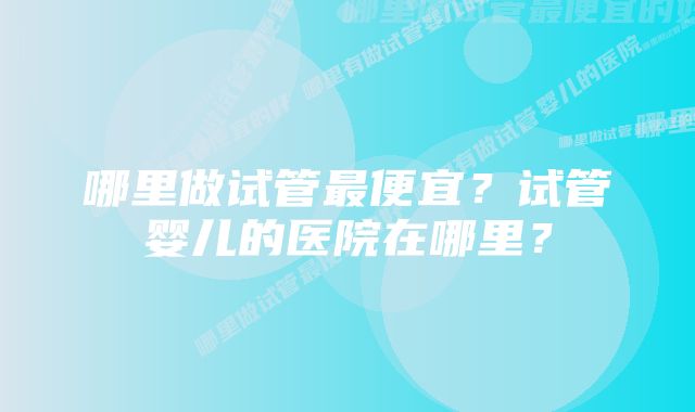 哪里做试管最便宜？试管婴儿的医院在哪里？