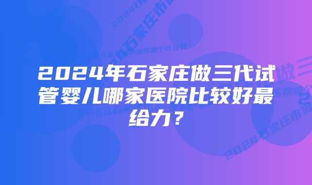 2024年石家庄做三代试管婴儿哪家医院比较好最给力？