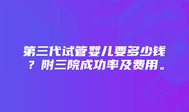 第三代试管婴儿要多少钱？附三院成功率及费用。