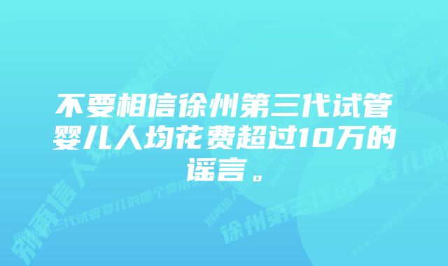 不要相信徐州第三代试管婴儿人均花费超过10万的谣言。