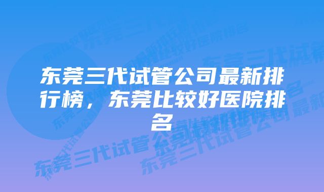 东莞三代试管公司最新排行榜，东莞比较好医院排名