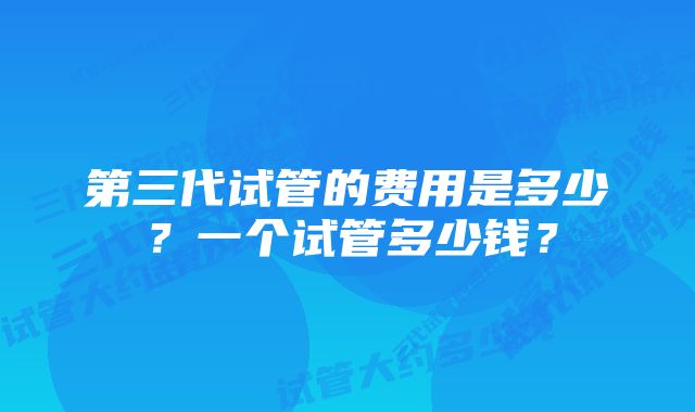 第三代试管的费用是多少？一个试管多少钱？