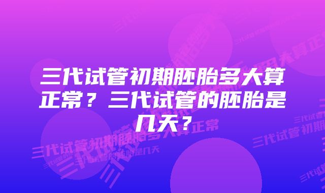 三代试管初期胚胎多大算正常？三代试管的胚胎是几天？