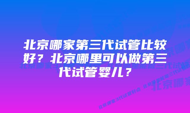 北京哪家第三代试管比较好？北京哪里可以做第三代试管婴儿？