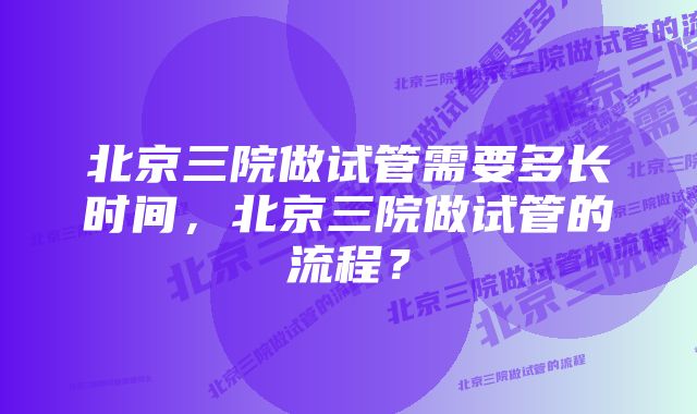 北京三院做试管需要多长时间，北京三院做试管的流程？