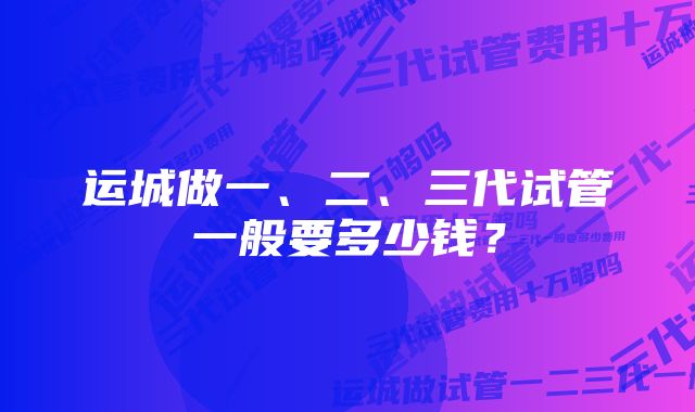 运城做一、二、三代试管一般要多少钱？