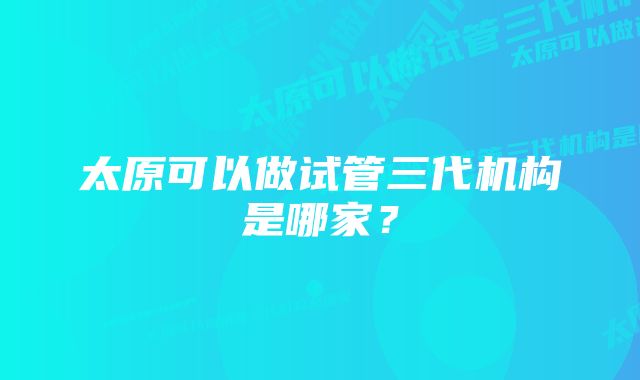 太原可以做试管三代机构是哪家？