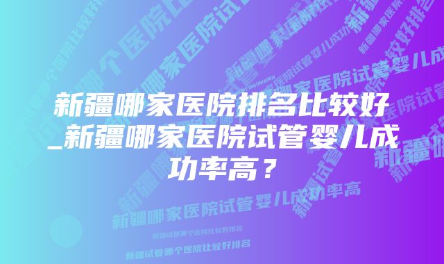 新疆哪家医院排名比较好_新疆哪家医院试管婴儿成功率高？