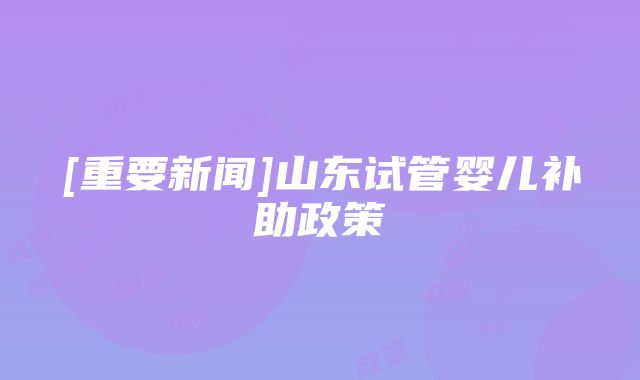 [重要新闻]山东试管婴儿补助政策