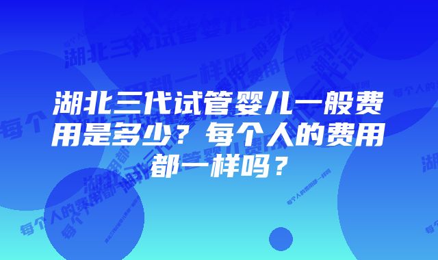 湖北三代试管婴儿一般费用是多少？每个人的费用都一样吗？