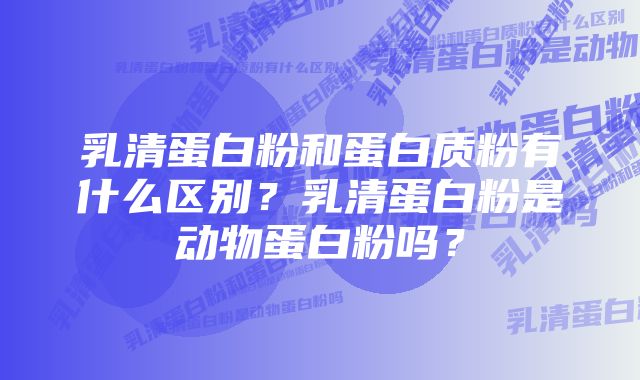 乳清蛋白粉和蛋白质粉有什么区别？乳清蛋白粉是动物蛋白粉吗？