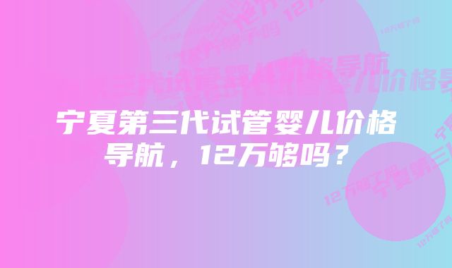 宁夏第三代试管婴儿价格导航，12万够吗？