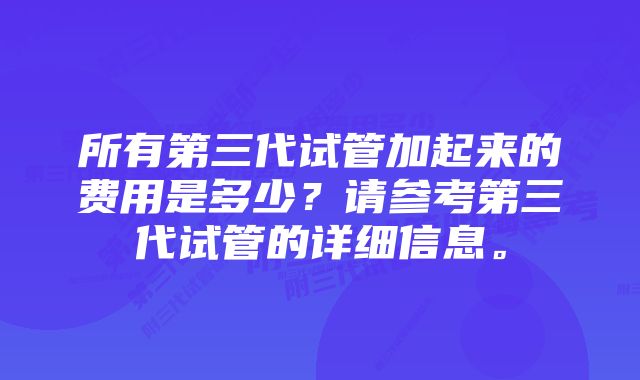 所有第三代试管加起来的费用是多少？请参考第三代试管的详细信息。