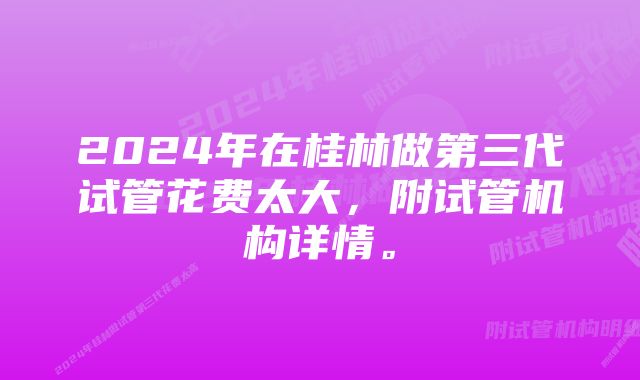 2024年在桂林做第三代试管花费太大，附试管机构详情。