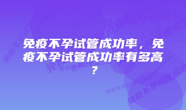 免疫不孕试管成功率，免疫不孕试管成功率有多高？