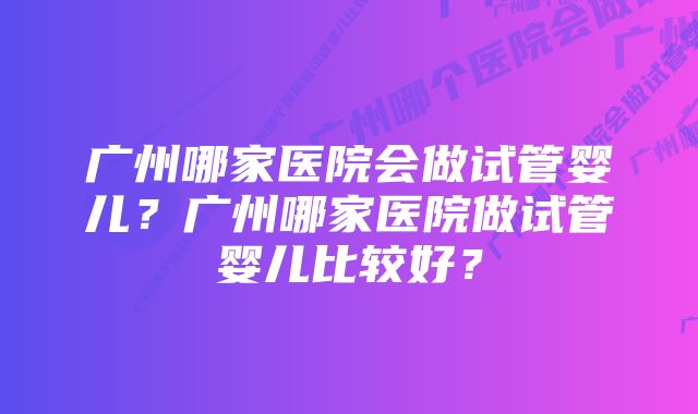 广州哪家医院会做试管婴儿？广州哪家医院做试管婴儿比较好？