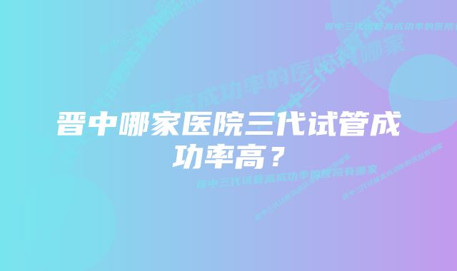 晋中哪家医院三代试管成功率高？