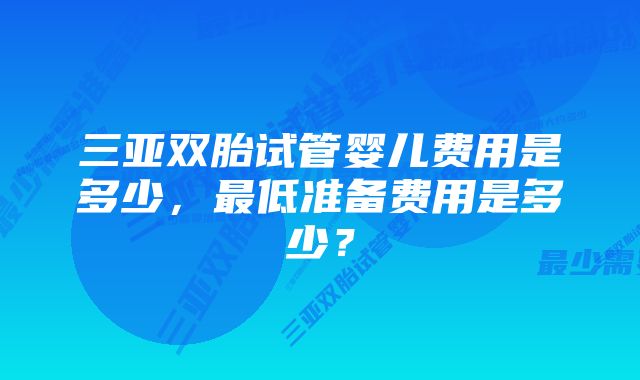 三亚双胎试管婴儿费用是多少，最低准备费用是多少？