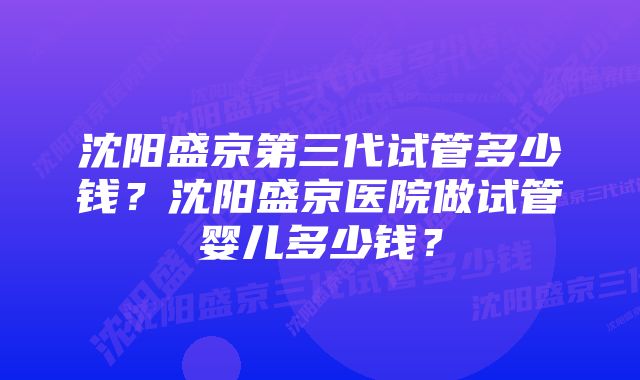 沈阳盛京第三代试管多少钱？沈阳盛京医院做试管婴儿多少钱？