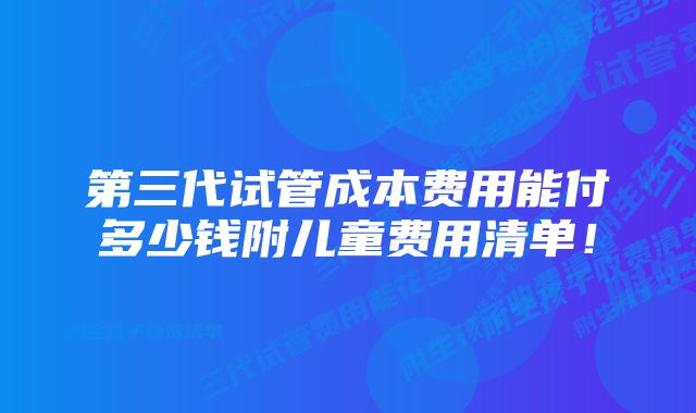 第三代试管成本费用能付多少钱附儿童费用清单！