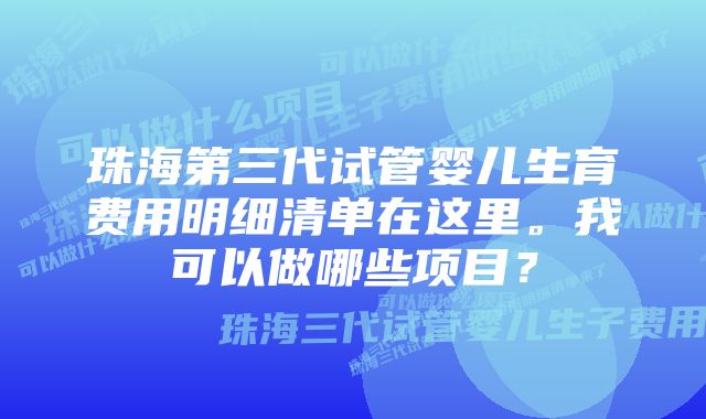 珠海第三代试管婴儿生育费用明细清单在这里。我可以做哪些项目？