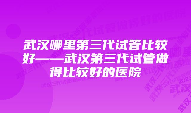 武汉哪里第三代试管比较好——武汉第三代试管做得比较好的医院