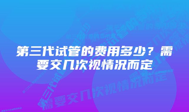 第三代试管的费用多少？需要交几次视情况而定