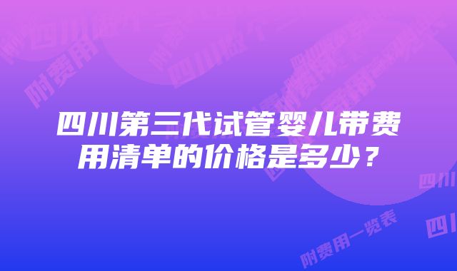 四川第三代试管婴儿带费用清单的价格是多少？